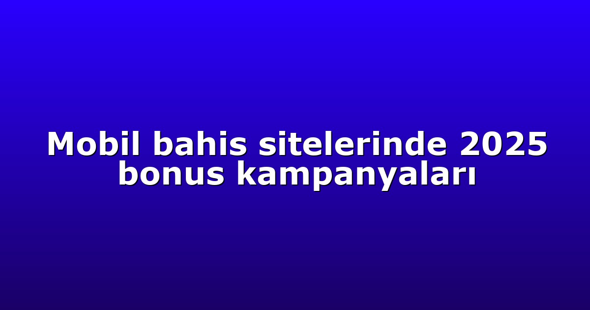 Mobil bahis sitelerinde 2025 bonus kampanyaları