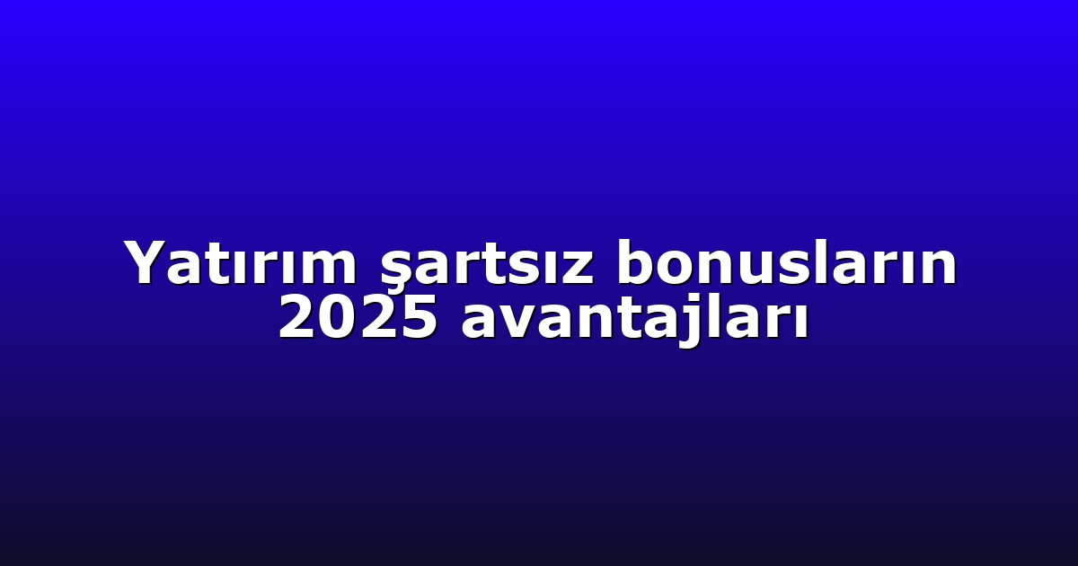 Yatırım şartsız bonusların 2025 avantajları